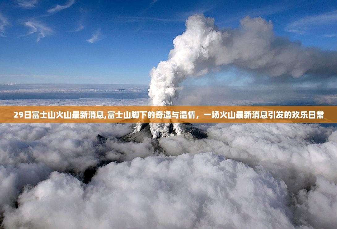 富士山火山最新消息，火山奇遇与温情引发欢乐日常