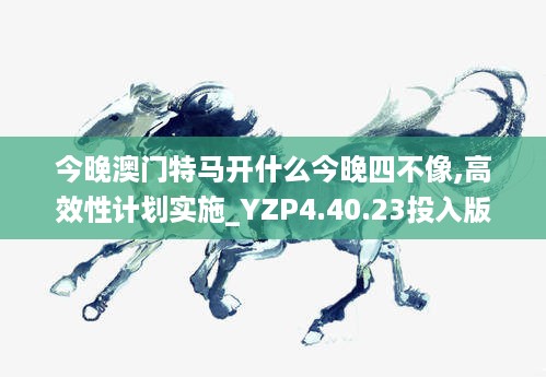 今晚澳门特马开什么今晚四不像,高效性计划实施_YZP4.40.23投入版