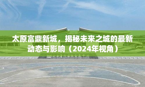 太原富鼎新城未来展望，揭秘最新动态与影响，2024年视角解读未来之城发展。