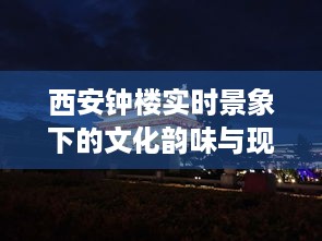 西安钟楼，文化韵味与现代风尚的实时交融之境