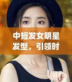 中短发女明星发型，引领时尚潮流的典范