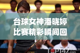 台球女神潘晓婷比赛精彩瞬间回放，重温赛场荣耀时刻