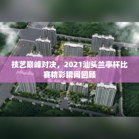 技艺巅峰对决，2021汕头兰亭杯比赛精彩瞬间回顾