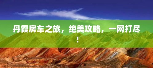 丹霞房车之旅，绝美攻略，一网打尽！