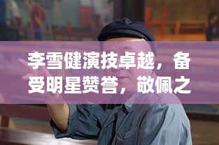 李雪健演技卓越，备受明星赞誉，敬佩之声不断