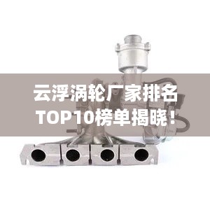 云浮涡轮厂家排名TOP10榜单揭晓！