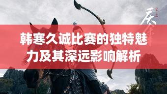 韩寒久诚比赛的独特魅力及其深远影响解析